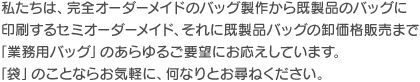 私たちは、完全オーダーメイドのバッグ製作から既製品のバッグに印刷するセミオーダーメイド、それに既製品バッグの卸価格販売まで「業務用バッグ」のあらゆるご要望にお応えしています。「袋」のことならお気軽に、何なりとお尋ねください。