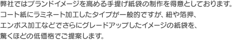 弊社ではブランドイメージを高める手提げ紙袋の制作を得意としております。コート紙にラミネート加工したタイプが一般的ですが、紐や箔押、エンボス加工などでさらにグレードアップしたイメージの紙袋を、驚くほどの低価格でご提案します。