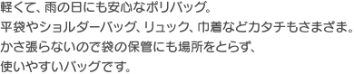 軽くて、雨の日にも安心なポリバッグ。平袋やショルダーバッグ、リュック、巾着などカタチもさまざま。かさ張らないので袋の保管にも場所をとらず、使いやすいバッグです。