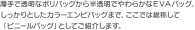 厚手で透明なポリバッグから半透明でやわらかなEVAバッグ、しっかりとしたカラーエンビバッグまで、ここでは総称して「ビニールバッグ」としてご紹介します。