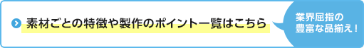 素材ごとの特徴や製作のポイント一覧はこちら　業界屈指の豊富な品揃え！
