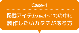Case-1 掲載アイテム（No.1 ～ 17）の中に製作したいカタチがある方