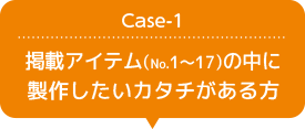 Case-1 掲載アイテム(No.1 ~ 17)の中に製作したいカタチがある方