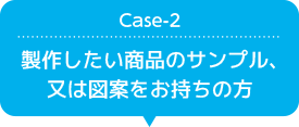 Case-2 製作したい商品のサンプル、又は図案をお持ちの方