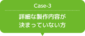 Case-3 詳細な製作内容が決まっていない方
