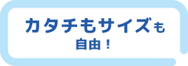 カタチもサイズも自由！