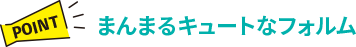 【POINT】まんまるキュートなフォルム